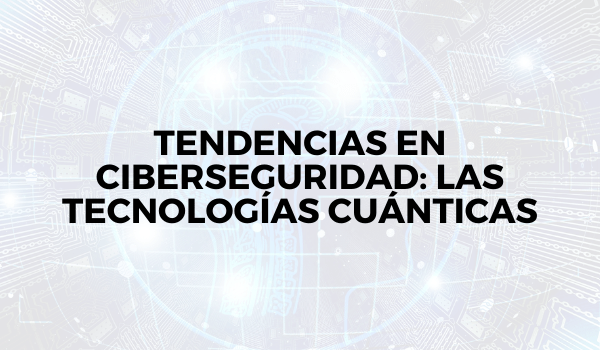 Tendencias en ciberseguridad: las tecnologías cuánticas